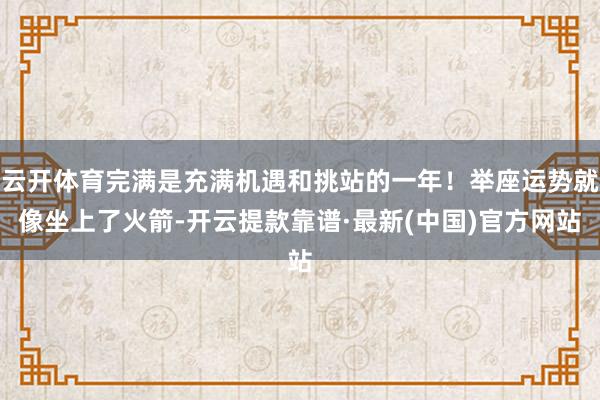 云开体育完满是充满机遇和挑站的一年！举座运势就像坐上了火箭-开云提款靠谱·最新(中国)官方网站