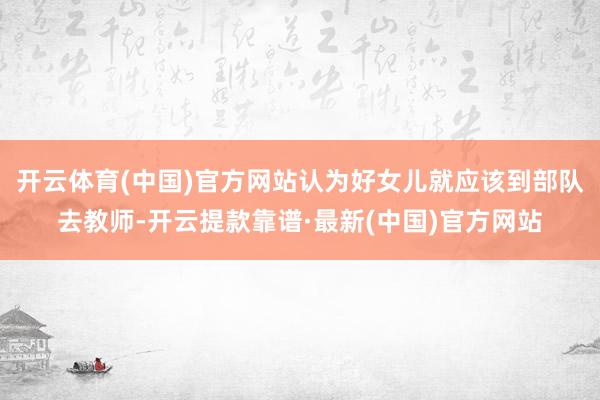 开云体育(中国)官方网站认为好女儿就应该到部队去教师-开云提款靠谱·最新(中国)官方网站