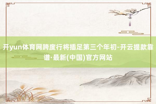 开yun体育网跨度行将插足第三个年初-开云提款靠谱·最新(中国)官方网站