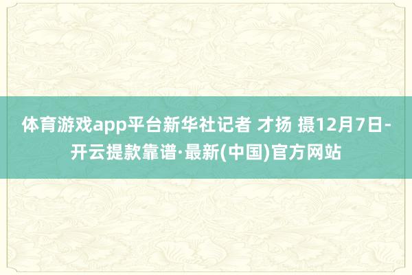 体育游戏app平台新华社记者 才扬 摄12月7日-开云提款靠谱·最新(中国)官方网站