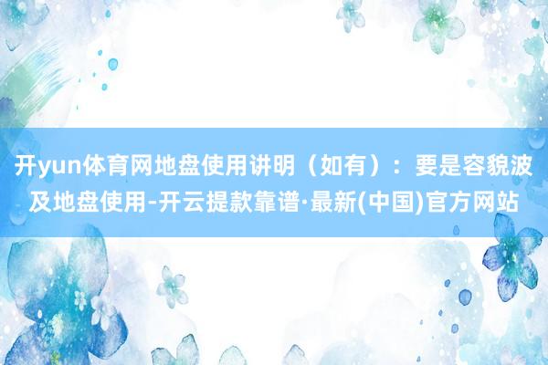 开yun体育网地盘使用讲明（如有）：要是容貌波及地盘使用-开云提款靠谱·最新(中国)官方网站