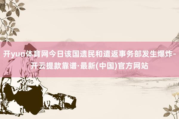 开yun体育网今日该国遗民和遣返事务部发生爆炸-开云提款靠谱·最新(中国)官方网站