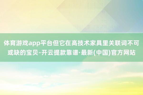体育游戏app平台但它在高技术家具里关联词不可或缺的宝贝-开云提款靠谱·最新(中国)官方网站