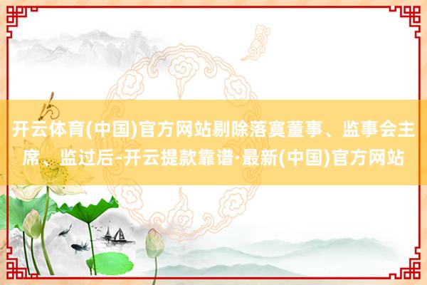开云体育(中国)官方网站剔除落寞董事、监事会主席、监过后-开云提款靠谱·最新(中国)官方网站