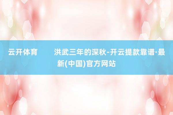 云开体育        洪武三年的深秋-开云提款靠谱·最新(中国)官方网站