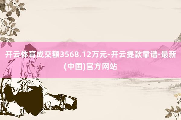 开云体育成交额3568.12万元-开云提款靠谱·最新(中国)官方网站