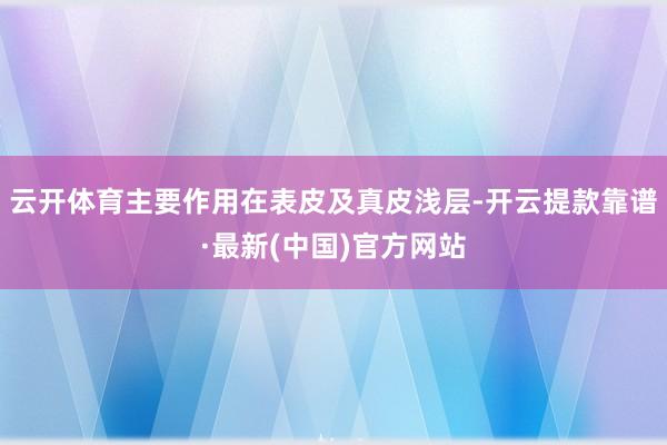 云开体育主要作用在表皮及真皮浅层-开云提款靠谱·最新(中国)官方网站