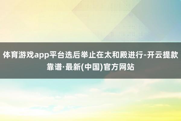 体育游戏app平台选后举止在太和殿进行-开云提款靠谱·最新(中国)官方网站