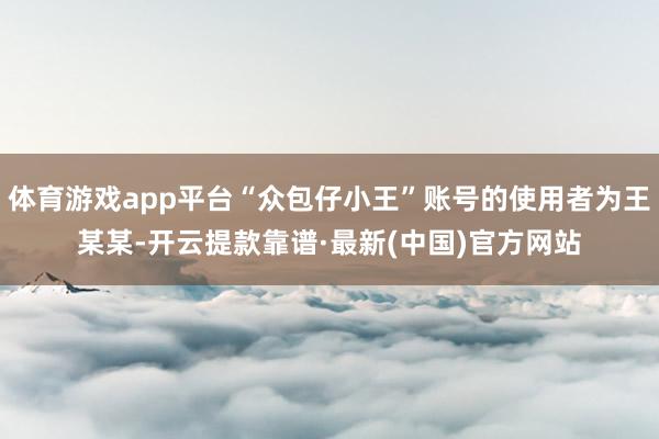 体育游戏app平台“众包仔小王”账号的使用者为王某某-开云提款靠谱·最新(中国)官方网站