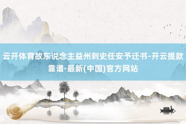 云开体育故东说念主益州刺史任安予迁书-开云提款靠谱·最新(中国)官方网站