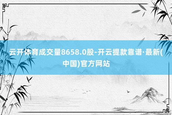 云开体育成交量8658.0股-开云提款靠谱·最新(中国)官方网站