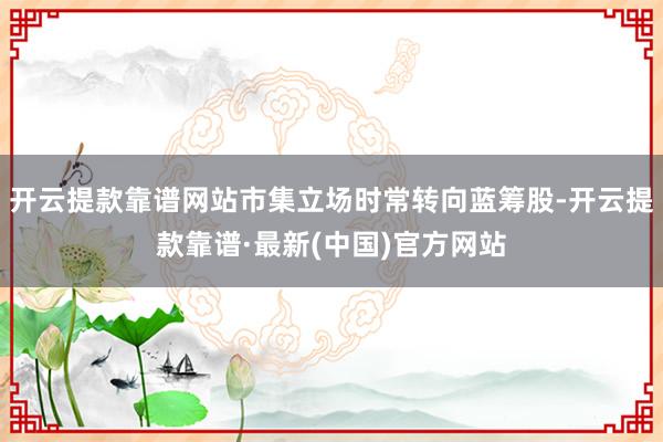 开云提款靠谱网站市集立场时常转向蓝筹股-开云提款靠谱·最新(中国)官方网站