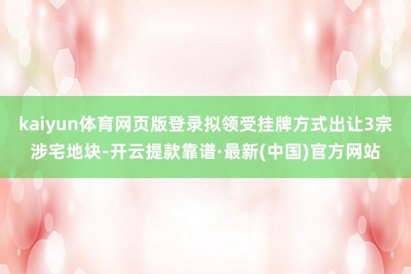 kaiyun体育网页版登录拟领受挂牌方式出让3宗涉宅地块-开云提款靠谱·最新(中国)官方网站