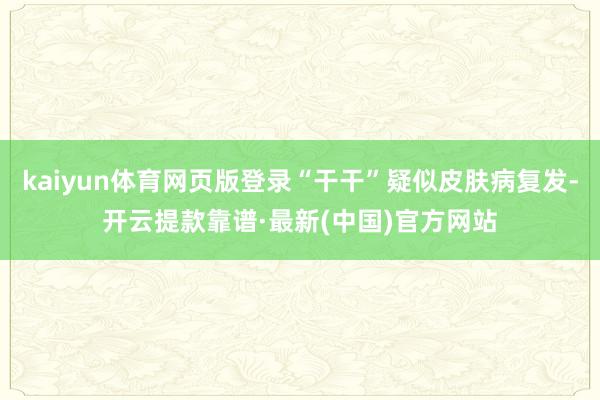 kaiyun体育网页版登录“干干”疑似皮肤病复发-开云提款靠谱·最新(中国)官方网站