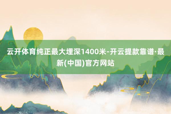 云开体育纯正最大埋深1400米-开云提款靠谱·最新(中国)官方网站