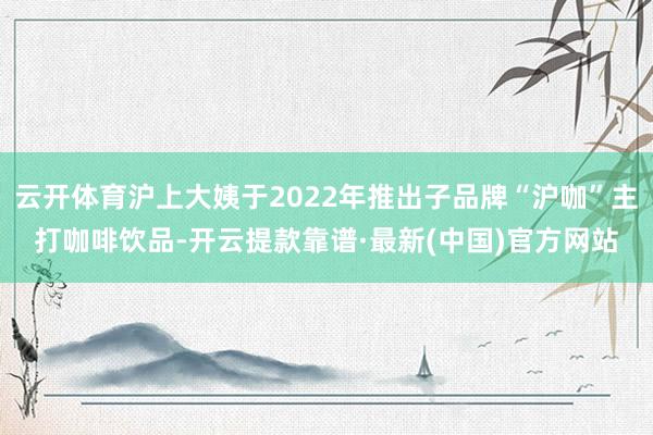 云开体育沪上大姨于2022年推出子品牌“沪咖”主打咖啡饮品-开云提款靠谱·最新(中国)官方网站