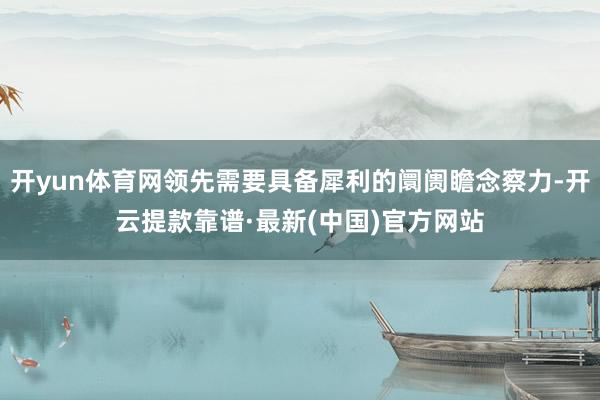 开yun体育网领先需要具备犀利的阛阓瞻念察力-开云提款靠谱·最新(中国)官方网站