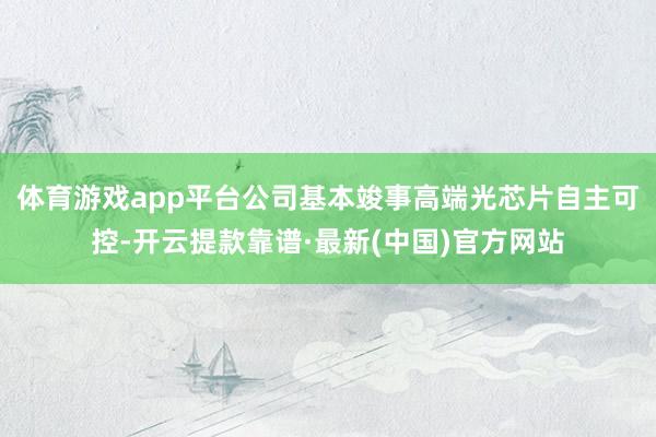 体育游戏app平台公司基本竣事高端光芯片自主可控-开云提款靠谱·最新(中国)官方网站
