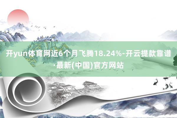 开yun体育网近6个月飞腾18.24%-开云提款靠谱·最新(中国)官方网站