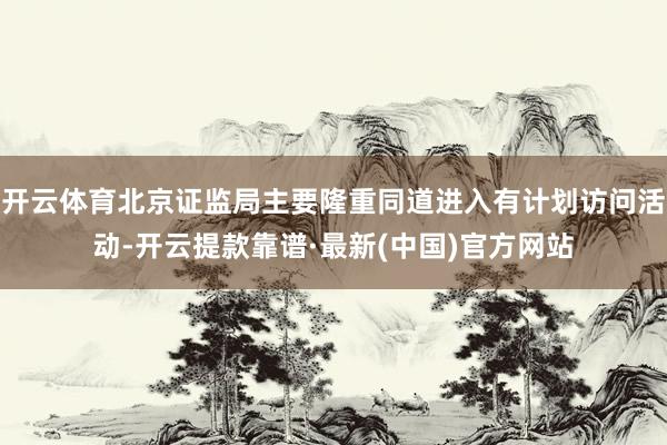 开云体育北京证监局主要隆重同道进入有计划访问活动-开云提款靠谱·最新(中国)官方网站