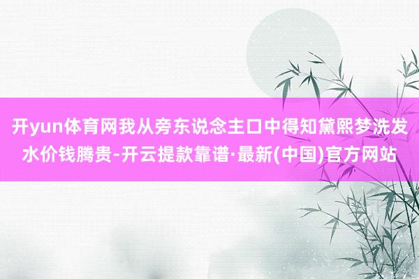 开yun体育网我从旁东说念主口中得知黛熙梦洗发水价钱腾贵-开云提款靠谱·最新(中国)官方网站