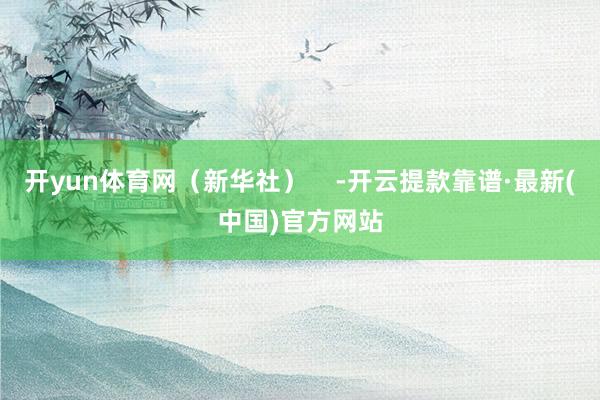 开yun体育网（新华社）    -开云提款靠谱·最新(中国)官方网站