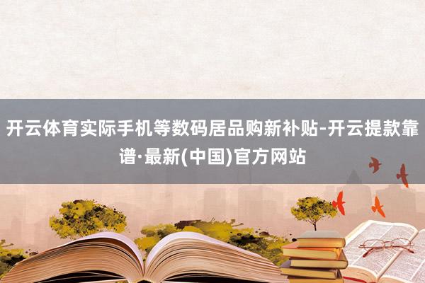 开云体育实际手机等数码居品购新补贴-开云提款靠谱·最新(中国)官方网站