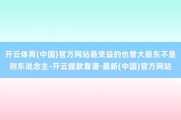 开云体育(中国)官方网站最受益的也曾大股东不是别东说念主-开云提款靠谱·最新(中国)官方网站