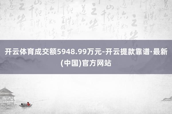 开云体育成交额5948.99万元-开云提款靠谱·最新(中国)官方网站