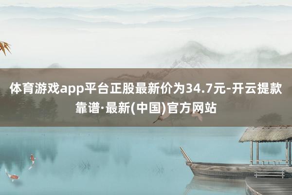 体育游戏app平台正股最新价为34.7元-开云提款靠谱·最新(中国)官方网站