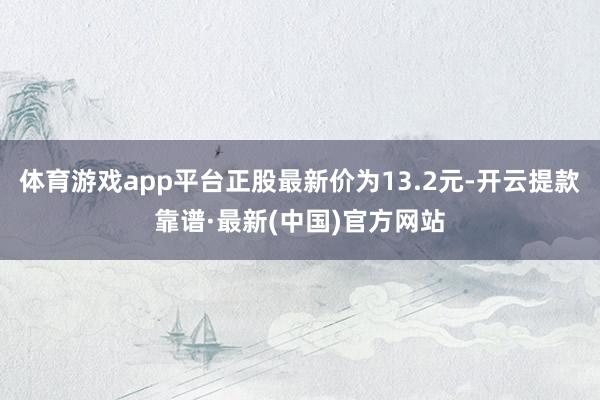 体育游戏app平台正股最新价为13.2元-开云提款靠谱·最新(中国)官方网站