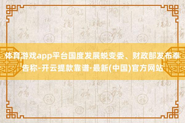 体育游戏app平台国度发展蜕变委、财政部发布奉告称-开云提款靠谱·最新(中国)官方网站