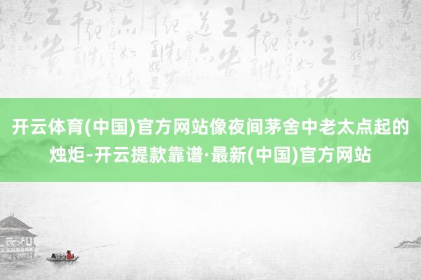 开云体育(中国)官方网站像夜间茅舍中老太点起的烛炬-开云提款靠谱·最新(中国)官方网站