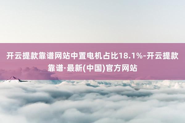 开云提款靠谱网站中置电机占比18.1%-开云提款靠谱·最新(中国)官方网站