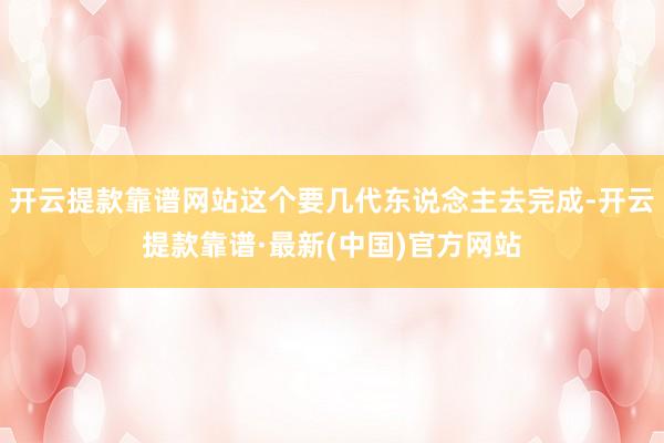 开云提款靠谱网站这个要几代东说念主去完成-开云提款靠谱·最新(中国)官方网站