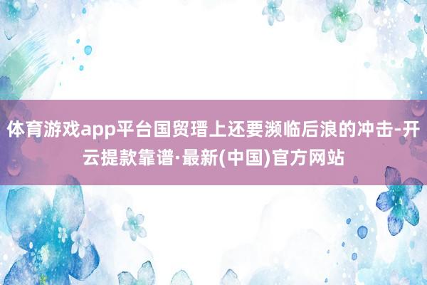 体育游戏app平台国贸瑨上还要濒临后浪的冲击-开云提款靠谱·最新(中国)官方网站