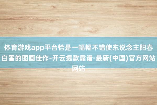体育游戏app平台恰是一幅幅不错使东说念主阳春白雪的图画佳作-开云提款靠谱·最新(中国)官方网站