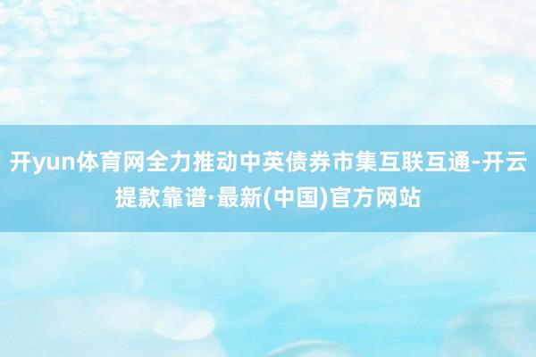 开yun体育网全力推动中英债券市集互联互通-开云提款靠谱·最新(中国)官方网站