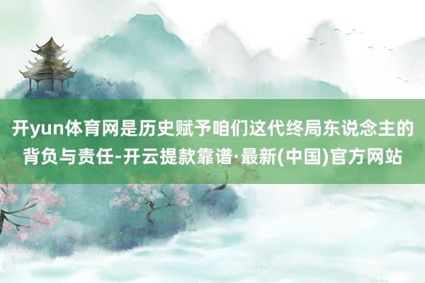 开yun体育网是历史赋予咱们这代终局东说念主的背负与责任-开云提款靠谱·最新(中国)官方网站