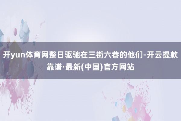 开yun体育网整日驱驰在三街六巷的他们-开云提款靠谱·最新(中国)官方网站