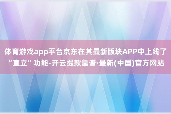 体育游戏app平台京东在其最新版块APP中上线了“直立”功能-开云提款靠谱·最新(中国)官方网站