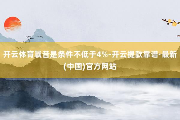 开云体育曩昔是条件不低于4%-开云提款靠谱·最新(中国)官方网站