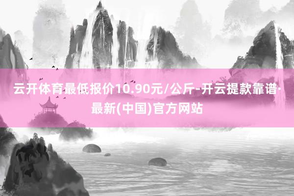 云开体育最低报价10.90元/公斤-开云提款靠谱·最新(中国)官方网站