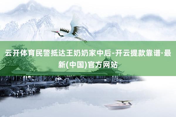 云开体育民警抵达王奶奶家中后-开云提款靠谱·最新(中国)官方网站