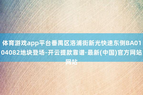 体育游戏app平台番禺区洛浦街新光快速东侧BA0104082地块登场-开云提款靠谱·最新(中国)官方网站