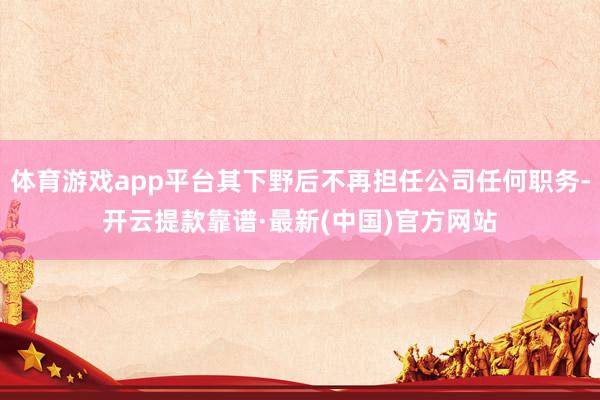 体育游戏app平台其下野后不再担任公司任何职务-开云提款靠谱·最新(中国)官方网站