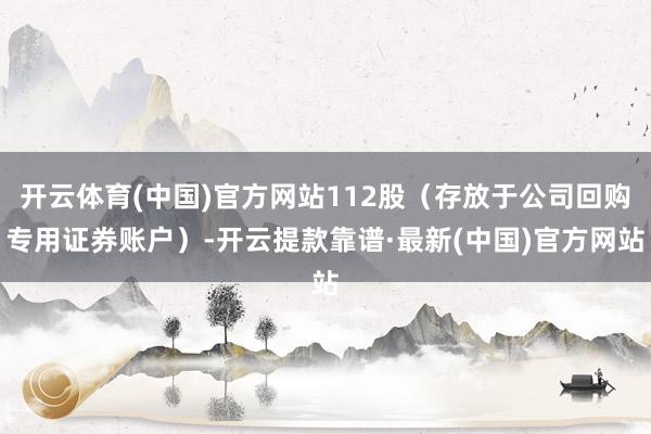 开云体育(中国)官方网站112股（存放于公司回购专用证券账户）-开云提款靠谱·最新(中国)官方网站