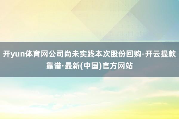 开yun体育网公司尚未实践本次股份回购-开云提款靠谱·最新(中国)官方网站