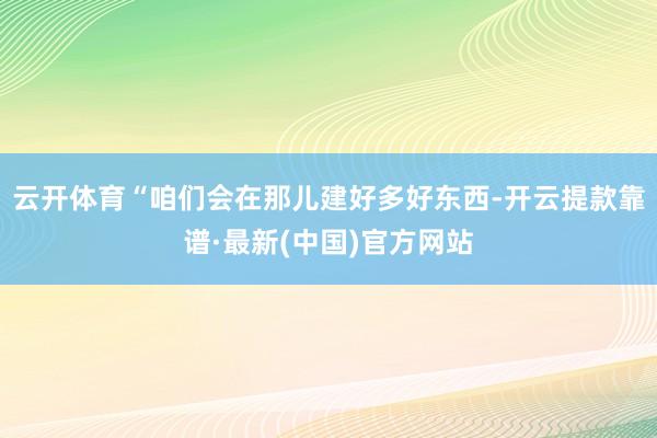 云开体育“咱们会在那儿建好多好东西-开云提款靠谱·最新(中国)官方网站