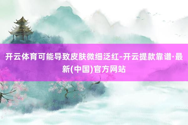 开云体育可能导致皮肤微细泛红-开云提款靠谱·最新(中国)官方网站